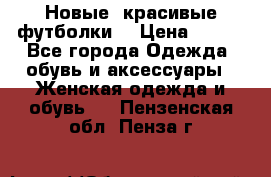 Новые, красивые футболки  › Цена ­ 550 - Все города Одежда, обувь и аксессуары » Женская одежда и обувь   . Пензенская обл.,Пенза г.